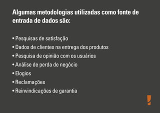 Algumas metodologias utilizadas como fonte de
entrada de dados são:
• Pesquisas de satisfação
• Dados de clientes na entrega dos produtos
• Pesquisa de opinião com os usuários
• Análise de perda de negócio
• Elogios
• Reclamações
• Reinvindicações de garantia
 