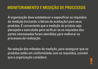 MONITORAMENTO E MEDIÇÃO DE PROCESSOS
A organização deve estabelecer e especiﬁcar os requisitos
de medição (incluindo critérios de aceitação) para seus
produtos. É conveniente que a medição do produto seja
planejada e executada para veriﬁcar se os requisitos das
partes interessadas foram atendidos para melhorar os
processos de realização.
Na seleção dos métodos de medição, para assegurar que os
produtos estão em conformidade com os requisitos, convém
que a organização considere:
 
