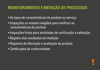 MONITORAMENTO E MEDIÇÃO DE PROCESSOS
• Os tipos de características do produto ou serviço
• Inspeções ou ensaios exigidos para veriﬁcar as
características do produto
• Inspeções ﬁnais para atividades de veriﬁcação e validação
• Registro dos resultados de medição
• Registros de liberação e aceitação do produto
• Certiﬁcados de conformidade
 