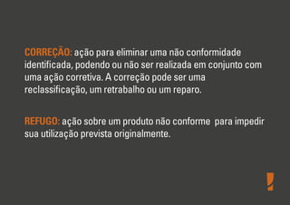 CORREÇÃO: ação para eliminar uma não conformidade
identiﬁcada, podendo ou não ser realizada em conjunto com
uma ação corretiva. A correção pode ser uma
reclassiﬁcação, um retrabalho ou um reparo.
REFUGO: ação sobre um produto não conforme para impedir
sua utilização prevista originalmente.
 