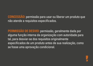 CONCESSÃO: permissão para usar ou liberar um produto que
não atende a requisitos especiﬁcados.
PERMISSÃO DE DESVIO: permissão, geralmente dada por
alguma função interna da organização com autoridade para
tal, para desviar-se dos requisitos originalmente
especiﬁcados de um produto antes de sua realização, como
se fosse uma aprovação condicional.
 