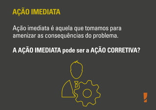 AÇÃO IMEDIATA
Ação imediata é aquela que tomamos para
amenizar as consequências do problema.
A AÇÃO IMEDIATA pode ser a AÇÃO CORRETIVA?
 