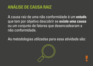 ANÁLISE DE CAUSA RAIZ
A causa raiz de uma não conformidade é um estudo
que tem por objetivo descobrir se existe uma causa
ou um conjunto de fatores que desencadearam a
não conformidade.
As metodologias utilizadas para essa atividade são:
 