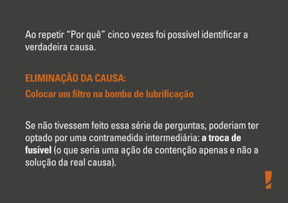Ao repetir “Por quê” cinco vezes foi possível identiﬁcar a
verdadeira causa.
ELIMINAÇÃO DA CAUSA:
Colocar um ﬁltro na bomba de lubriﬁcação
Se não tivessem feito essa série de perguntas, poderiam ter
optado por uma contramedida intermediária: a troca de
fusível (o que seria uma ação de contenção apenas e não a
solução da real causa).
 