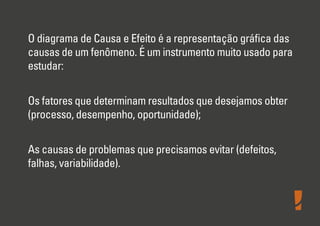 O diagrama de Causa e Efeito é a representação gráﬁca das
causas de um fenômeno. É um instrumento muito usado para
estudar:
Os fatores que determinam resultados que desejamos obter
(processo, desempenho, oportunidade);
As causas de problemas que precisamos evitar (defeitos,
falhas, variabilidade).
 