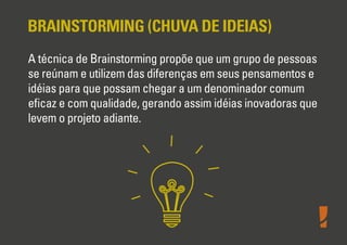 BRAINSTORMING (CHUVA DE IDEIAS)
A técnica de Brainstorming propõe que um grupo de pessoas
se reúnam e utilizem das diferenças em seus pensamentos e
idéias para que possam chegar a um denominador comum
eﬁcaz e com qualidade, gerando assim idéias inovadoras que
levem o projeto adiante.
 
