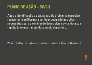 PLANO DE AÇÃO – 5W2H
Após a identiﬁcação da causa raiz do problema, é preciso
realizar uma análise para veriﬁcar quais são as ações
necessárias para a eliminação do problema evitando a sua
repetição e registrar em documento especíﬁco.
What Why Where When Who How How Much
 