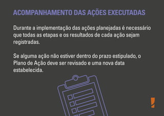 ACOMPANHAMENTO DAS AÇÕES EXECUTADAS
Durante a implementação das ações planejadas é necessário
que todas as etapas e os resultados de cada ação sejam
registradas.
Se alguma ação não estiver dentro do prazo estipulado, o
Plano de Ação deve ser revisado e uma nova data
estabelecida.
 