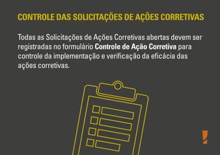 CONTROLE DAS SOLICITAÇÕES DE AÇÕES CORRETIVAS
Todas as Solicitações de Ações Corretivas abertas devem ser
registradas no formulário Controle de Ação Corretiva para
controle da implementação e veriﬁcação da eﬁcácia das
ações corretivas.
 