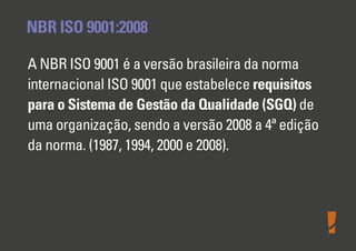 NBR ISO 9001:2008
A NBR ISO 9001 é a versão brasileira da norma
internacional ISO 9001 que estabelece requisitos
para o Sistema de Gestão da Qualidade (SGQ) de
uma organização, sendo a versão 2008 a 4ª edição
da norma. (1987, 1994, 2000 e 2008).
 