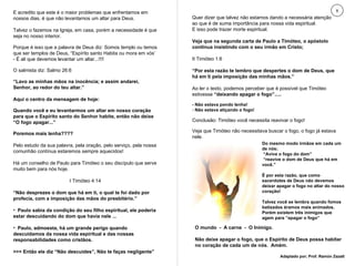 E acredito que este é o maior problemas que enfrentamos em nossos dias, é que não levantamos um altar para Deus. Talvez o fazemos na Igreja, em casa, porém a necessidade é que seja no nosso interior. Porque é isso que a palavra de Deus diz: Somos templo ou temos que ser templos de Deus, “Espírito santo Habita ou mora em vós’  - É ali que devemos levantar um altar...!!!! O salmista diz: Salmo 26:6 “ Lavo as minhas mãos na inocência; e assim andarei, Senhor, ao redor do teu altar.” Aqui o centro da mensagem de hoje: Quando você e eu levantarmos um altar em nosso coração para que o Espírito santo do Senhor habite, então não deixe “O fogo apagar...” Poremos mais lenha???? Pelo estudo da sua palavra, pela oração, pelo serviço, pela nossa comunhão contínua estaremos sempre aquecidos! Há um conselho de Paulo para Timóteo o seu discípulo que serve muito bem para nós hoje. I Timóteo 4:14 “ Não desprezes o dom que há em ti, o qual te foi dado por profecia, com a imposição das mãos do presbitério.” Paulo sabia da condição do seu filho espiritual, ele poderia estar descuidando do dom que havia nele ...  Paulo, admoesta, há um grande perigo quando descuidamos da nossa vida espiritual e das nossas responsabilidades como cristãos. >>> Então ele diz “Não descuides”, Não te faças negligente” Quer dizer que talvez não estamos dando a necessária atenção ao que é de suma importância para nossa vida espiritual. E isso pode trazer morte espiritual. Veja que na segunda carta de Paulo a Timóteo, o apóstolo continua insistindo com o seu irmão em Cristo; II Timóteo 1:6 “ Por esta razão te lembro que despertes o dom de Deus, que há em ti pela imposição das minhas mãos.” Ao ler o texto, podemos perceber que é possível que Timóteo estivesse  “deixando apagar o fogo”..... - Não estava pondo lenha! Não estava atiçando o fogo! Conclusão: Timóteo você necessita reavivar o fogo! Veja que Timóteo não necessitava buscar o fogo, o fogo já estava nele. 8 Do mesmo modo irmãos em cada um de nós; “ Avive o fogo do dom” “ reavive o dom de Deus que há em você.” É por esta razão, que como sacerdotes de Deus não devemos deixar apagar o fogo no altar do nosso coração! Talvez você se lembra quando fomos batizados éramos mais animados. Porém existem três inimigos que agem para “apagar o fogo” O mundo  -  A carne  -  O Inimigo. Não deixe apagar o fogo, que o Espírito de Deus possa habitar no coração de cada um de nós.  Amém.  Adaptado por; Prof. Ramón Zazatt 