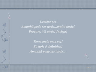 Lembre-se: Amanhã pode ser tarde...muito tarde! Procure. Vá atrás! Insista! Tente mais uma vez! Só hoje é definitivo! Amanhã pode ser tarde...  Lembre-se: Amanhã pode ser tarde...muito tarde! Procure. Vá atrás! Insista! Tente mais uma vez! Só hoje é definitivo! Amanhã pode ser tarde...  