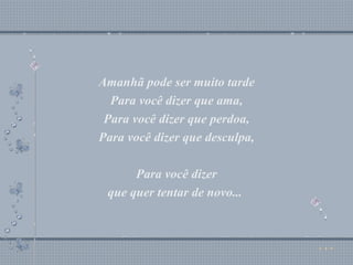 Amanhã pode ser muito tarde Para você dizer que ama, Para você dizer que perdoa, Para você dizer que desculpa, Para você dizer que quer tentar de novo...  Amanhã pode ser muito tarde Para você dizer que ama, Para você dizer que perdoa, Para você dizer que desculpa, Para você dizer que quer tentar de novo...  