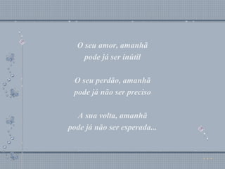 O seu amor, amanhã pode já ser inútil O seu perdão, amanhã pode já não ser preciso A sua volta, amanhã pode já não ser esperada... O seu amor, amanhã pode já ser inútil O seu perdão, amanhã pode já não ser preciso A sua volta, amanhã pode já não ser esperada... 