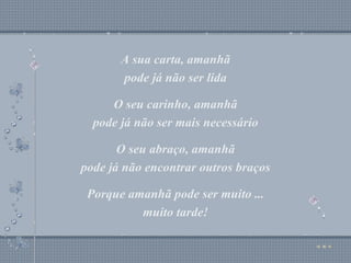 A sua carta, amanhã pode já não ser lida O seu carinho, amanhã pode já não ser mais necessário O seu abraço, amanhã pode já não encontrar outros braços Porque amanhã pode ser muito ... muito tarde! A sua carta, amanhã pode já não ser lida O seu carinho, amanhã pode já não ser mais necessário O seu abraço, amanhã pode já não encontrar outros braços Porque amanhã pode ser muito ... muito tarde! 