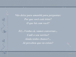 Não deixe para amanhã para perguntar: Por que você está triste? O que há com você? Ei!...Venha cá, vamos conversar... Cadê o seu sorriso? Ainda tenho chance?... Já percebeu que eu existo? Não deixe para amanhã para perguntar: Por que você está triste? O que há com você? Ei!...Venha cá, vamos conversar... Cadê o seu sorriso? Ainda tenho chance?... Já percebeu que eu existo? 