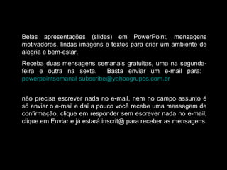 Belas apresentações (slides) em PowerPoint, mensagens
motivadoras, lindas imagens e textos para criar um ambiente de
alegria e bem-estar.
Receba duas mensagens semanais gratuitas, uma na segunda-
feira e outra na sexta. Basta enviar um e-mail para:
powerpointsemanal-subscribe@yahoogrupos.com.br
não precisa escrever nada no e-mail, nem no campo assunto é
só enviar o e-mail e daí a pouco você recebe uma mensagem de
confirmação, clique em responder sem escrever nada no e-mail,
clique em Enviar e já estará inscrit@ para receber as mensagens.
 