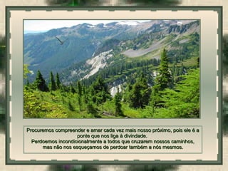  
Procuremos compreender e amar cada vez mais nosso próximo, pois ele é aProcuremos compreender e amar cada vez mais nosso próximo, pois ele é a
ponte que nos liga à divindade.ponte que nos liga à divindade.
Perdoemos incondicionalmente a todos que cruzarem nossos caminhos,Perdoemos incondicionalmente a todos que cruzarem nossos caminhos,
mas não nos esqueçamos de perdoar também a nós mesmos.mas não nos esqueçamos de perdoar também a nós mesmos.
 