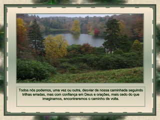  
Todos nós podemos, uma vez ou outra, desviar de nossa caminhada seguindoTodos nós podemos, uma vez ou outra, desviar de nossa caminhada seguindo
trilhas erradas, mas com confiança em Deus e orações, mais cedo do quetrilhas erradas, mas com confiança em Deus e orações, mais cedo do que
imaginamos, encontraremos o caminho de volta.imaginamos, encontraremos o caminho de volta.
 