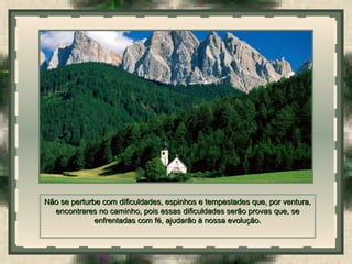  
Não se perturbe com dificuldades, espinhos e tempestades que, por ventura,Não se perturbe com dificuldades, espinhos e tempestades que, por ventura,
encontrares no caminho, pois essas dificuldades serão provas que, seencontrares no caminho, pois essas dificuldades serão provas que, se
enfrentadas com fé, ajudarão à nossa evolução.enfrentadas com fé, ajudarão à nossa evolução.
 