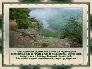  
Nossa iluminação é processo lento e árduo, que requer disciplina,Nossa iluminação é processo lento e árduo, que requer disciplina,
perseverança e força de vontade. É mais do que natural que, algumas vezes,perseverança e força de vontade. É mais do que natural que, algumas vezes,
queiramos parar e desanimar. Isto não significa regressão.queiramos parar e desanimar. Isto não significa regressão.
Estamos descansando, tomando novas forças para prosseguirmos.Estamos descansando, tomando novas forças para prosseguirmos.
 