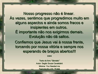  
Nosso progresso não é linear.Nosso progresso não é linear.
Às vezes, sentimos que progredimos muito emÀs vezes, sentimos que progredimos muito em
alguns aspectos e ainda somos fracos ealguns aspectos e ainda somos fracos e
insipientes em outros.insipientes em outros.
É importante não nos exigirmos demais.É importante não nos exigirmos demais.
Evolução não dá saltos.Evolução não dá saltos.
Confiemos que Jesus vai à nossa frente,Confiemos que Jesus vai à nossa frente,
torcendo por nossa vitória e sempre nostorcendo por nossa vitória e sempre nos
esperando de braços abertos!!!esperando de braços abertos!!!
******
Texto do livro “Sândalo”Texto do livro “Sândalo”
Autor: Segito Souza CavalcântiAutor: Segito Souza Cavalcânti
Música: You Needed meMúsica: You Needed me
Formatação: VAL RUASFormatação: VAL RUAS
 
