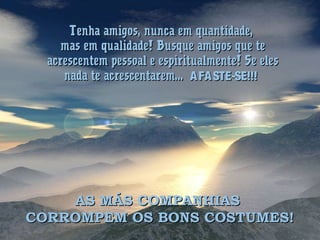 Tenha amigos, nunca em quantidade,Tenha amigos, nunca em quantidade,
mas em qualidade! Busque amigos que temas em qualidade! Busque amigos que te
acrescentem pessoal e espiritualmente! Se elesacrescentem pessoal e espiritualmente! Se eles
nada te acrescentarem...nada te acrescentarem... AFASTE-SE!!!AFASTE-SE!!!
AS MÁS COMPANHIASAS MÁS COMPANHIAS
CORROMPEM OS BONS COSTUMES!CORROMPEM OS BONS COSTUMES!
 