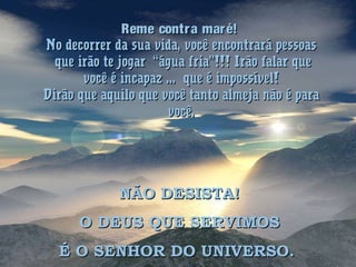 Reme contra maré!Reme contra maré!
No decorrer da sua vida, você encontrará pessoasNo decorrer da sua vida, você encontrará pessoas
que irão te jogar “água fria”!!! Irão falar queque irão te jogar “água fria”!!! Irão falar que
você é incapaz ... que é impossível!você é incapaz ... que é impossível!
Dirão que aquilo que você tanto almeja não é paraDirão que aquilo que você tanto almeja não é para
você.você.
NÃO DESISTA!NÃO DESISTA!
O DEUS QUE SERVIMOSO DEUS QUE SERVIMOS
É O SENHOR DO UNIVERSO.É O SENHOR DO UNIVERSO.
 
