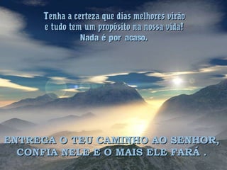 Tenha a certeza que dias melhores virãoTenha a certeza que dias melhores virão
e tudo tem um propósito na nossa vida!e tudo tem um propósito na nossa vida!
Nada é por acaso.Nada é por acaso.
ENTREGA O TEU CAMINHO AO SENHOR,ENTREGA O TEU CAMINHO AO SENHOR,
CONFIA NELE E O MAIS ELE FARÁ .CONFIA NELE E O MAIS ELE FARÁ .
 