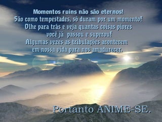 Momentos ruins não são eternos!Momentos ruins não são eternos!
São como tempestades, só duram por um momento!São como tempestades, só duram por um momento!
Olhe para trás e veja quantas coisas pioresOlhe para trás e veja quantas coisas piores
você já passou e superou!você já passou e superou!
Algumas vezes as tribulações acontecemAlgumas vezes as tribulações acontecem
em nossa vida para nos amadurecer.em nossa vida para nos amadurecer.
Portanto ANIME-SE.Portanto ANIME-SE.
 