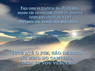 Faça como os triatletas das Olimpíadas,Faça como os triatletas das Olimpíadas,
mesmo não conseguindo chegar em primeiro,mesmo não conseguindo chegar em primeiro,
lutam para chegar até o fim!lutam para chegar até o fim!
Portanto não desista dos seus ideais.Portanto não desista dos seus ideais.
LUTE ATÉ O FIM, NÃO DESISTALUTE ATÉ O FIM, NÃO DESISTA
NO MEIO DO CAMINHO,NO MEIO DO CAMINHO,
DIGA EU VOU VENCER!DIGA EU VOU VENCER!
 