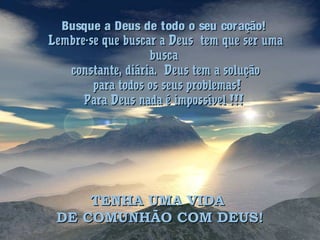 Busque a Deus de todo o seu coração!Busque a Deus de todo o seu coração!
Lembre-se que buscar a Deus tem que ser umaLembre-se que buscar a Deus tem que ser uma
buscabusca
constante, diária. Deus tem a soluçãoconstante, diária. Deus tem a solução
para todos os seus problemas!para todos os seus problemas!
Para Deus nada é impossível !!!Para Deus nada é impossível !!!
TENHA UMA VIDATENHA UMA VIDA
DE COMUNHÃO COM DEUS!DE COMUNHÃO COM DEUS!
 