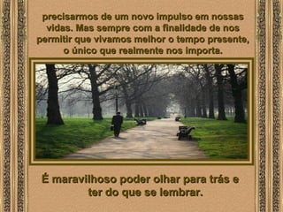  
precisarmos de um novo impulso em nossasprecisarmos de um novo impulso em nossas
vidas. Mas sempre com a finalidade de nosvidas. Mas sempre com a finalidade de nos
permitir que vivamos melhor o tempo presente,permitir que vivamos melhor o tempo presente,
o único que realmente nos importa.o único que realmente nos importa.
É maravilhoso poder olhar para trás eÉ maravilhoso poder olhar para trás e
ter do que se lembrar.ter do que se lembrar.
 