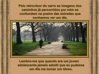  
Pelo retrovisor do carro as imagens dosPelo retrovisor do carro as imagens dos
caminhos já percorridos por mim secaminhos já percorridos por mim se
confundem na poeira das estradas queconfundem na poeira das estradas que
sonhamos ver um dia.sonhamos ver um dia.
Lembro-me que quando era um jovemLembro-me que quando era um jovem
adolescente jamais admiti que eu pudesseadolescente jamais admiti que eu pudesse
um dia me tornar um idoso.um dia me tornar um idoso.
 
