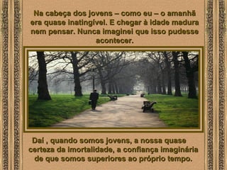  
Na cabeça dos jovens – como eu – o amanhãNa cabeça dos jovens – como eu – o amanhã
era quase inatingível. E chegar à idade maduraera quase inatingível. E chegar à idade madura
nem pensar. Nunca imaginei que isso pudessenem pensar. Nunca imaginei que isso pudesse
acontecer.acontecer.
Daí , quando somos jovens, a nossa quaseDaí , quando somos jovens, a nossa quase
certeza da imortalidade, a confiança imagináriacerteza da imortalidade, a confiança imaginária
de que somos superiores ao próprio tempo.de que somos superiores ao próprio tempo.
 