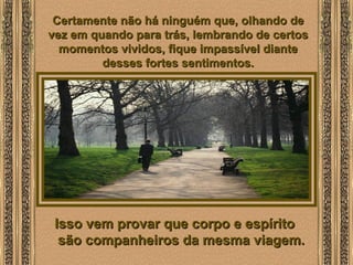  
Certamente não há ninguém que, olhando deCertamente não há ninguém que, olhando de
vez em quando para trás, lembrando de certosvez em quando para trás, lembrando de certos
momentos vividos, fique impassível diantemomentos vividos, fique impassível diante
desses fortes sentimentos.desses fortes sentimentos.
Isso vem provar que corpo e espíritoIsso vem provar que corpo e espírito
são companheiros da mesma viagem.são companheiros da mesma viagem.
 
