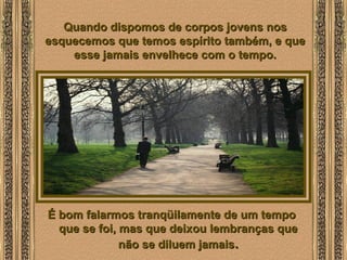  
Quando dispomos de corpos jovens nosQuando dispomos de corpos jovens nos
esquecemos que temos espírito também, e queesquecemos que temos espírito também, e que
esse jamais envelhece com o tempo.esse jamais envelhece com o tempo.
É bom falarmos tranqüilamente de um tempoÉ bom falarmos tranqüilamente de um tempo
que se foi, mas que deixou lembranças queque se foi, mas que deixou lembranças que
não se diluem jamaisnão se diluem jamais..
 