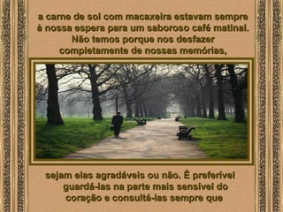  
a carne de sol com macaxeira estavam semprea carne de sol com macaxeira estavam sempre
à nossa espera para um saboroso café matinal.à nossa espera para um saboroso café matinal.
Não temos porque nos desfazerNão temos porque nos desfazer
completamente de nossas memórias,completamente de nossas memórias,
sejam elas agradáveis ou não. É preferívelsejam elas agradáveis ou não. É preferível
guardá-las na parte mais sensível doguardá-las na parte mais sensível do
coração e consultá-las sempre quecoração e consultá-las sempre que
 
