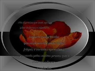 Não é preciso que você seja um pilar de forças e sabedoria. Importa compreender  que neste mundo somos todos  frágeis e carentes aprendizes,  passando pelas muitas provas que a vida nos oferece  a cada dia. 