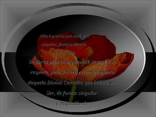 Não é preciso que você seja popular, famoso, amado  ou benquisto. Importa primeiro que você se ame e se respeite, pelo sincero reconhecimento daquela Divina Centelha que habita seu  Ser, de forma singular  e inigualável.  