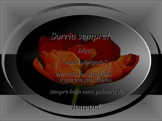 Sorria sempre! Diga "muito obrigado"  em todas as situações  e que em seus lábios  sempre haja uma palavra de  louvor! 