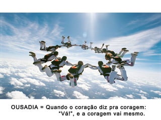 OUSADIA = Quando o coração diz pra coragem:
“ Vá!”, e a coragem vai mesmo.

 