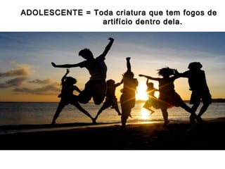 ADOLESCENTE = Toda criatura que tem fogos de
artifício dentro dela.

 