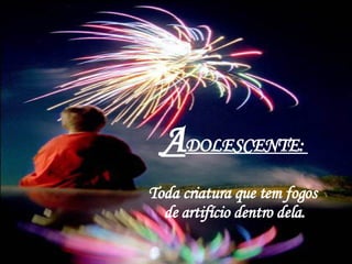 A DOLESCENTE:  Toda criatura que tem fogos  de artifício dentro dela. 
