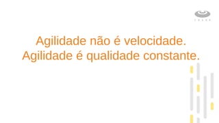Agilidade não é velocidade.
Agilidade é qualidade constante.