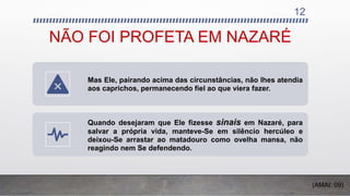 NÃO FOI PROFETA EM NAZARÉ
Mas Ele, pairando acima das circunstâncias, não lhes atendia
aos caprichos, permanecendo fiel ao que viera fazer.
Quando desejaram que Ele fizesse sinais em Nazaré, para
salvar a própria vida, manteve-Se em silêncio hercúleo e
deixou-Se arrastar ao matadouro como ovelha mansa, não
reagindo nem Se defendendo.
12
(AMAI: 09)
 