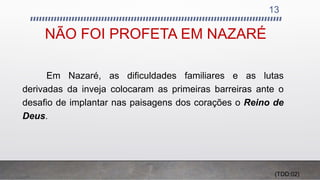 NÃO FOI PROFETA EM NAZARÉ
13
Em Nazaré, as dificuldades familiares e as lutas
derivadas da inveja colocaram as primeiras barreiras ante o
desafio de implantar nas paisagens dos corações o Reino de
Deus.
(TDD:02)
 