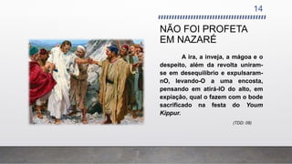 NÃO FOI PROFETA
EM NAZARÉ
14
A ira, a inveja, a mágoa e o
despeito, além da revolta uniram-
se em desequilíbrio e expulsaram-
nO, levando-O a uma encosta,
pensando em atirá-lO do alto, em
expiação, qual o fazem com o bode
sacrificado na festa do Youm
Kippur.
(TDD: 08)
 