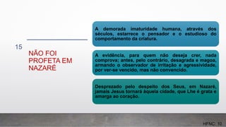 NÃO FOI
PROFETA EM
NAZARÉ
15
A demorada imaturidade humana, através dos
séculos, estarrece o pensador e o estudioso do
comportamento da criatura.
A evidência, para quem não deseja crer, nada
comprova; antes, pelo contrário, desagrada e magoa,
armando o observador de irritação e agressividade,
por ver-se vencido, mas não convencido.
Desprezado pelo despeito dos Seus, em Nazaré,
jamais Jesus tornará àquela cidade, que Lhe é grata e
amarga ao coração.
HFNC: 10
 
