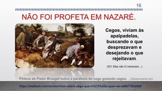 NÃO FOI PROFETA EM NAZARÉ.
16
Pintura de Pieter Bruegel sobre a parábola do cego guiando cegos. .. (Desencarna em
1569)
https://medium.com/ornitorrinco-site/o-cego-que-n%C3%A3o-quer-ver-ebfb7183d500
Cegos, viviam às
apalpadelas,
buscando o que
desprezavam e
desejando o que
rejeitavam.
(DV: Eles não O mereciam...)
 
